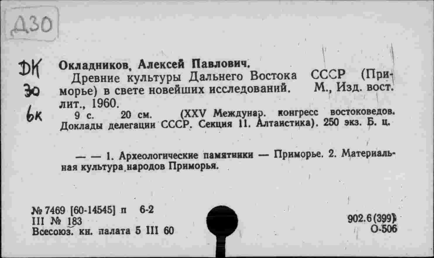 ﻿дао


Окладников, Алексей Павлович.
Древние культуры Дальнего Востока СССР (Приморье) в свете новейших исследований. М., Изд. вост, лит., 1960.
9 с. 20 см. (XXV Междунар. конгресс востоковедов. Доклады делегации СССР. Секция 11. Алтаистика). 250 экз. Б. ц.
--------1. Археологические памятники — Приморье. 2. Материальная культура, народов Приморья.
і
№7469 [60-14545] п 6-2
III № 183
Всесоюз. кн. палата 5 III 60
I ' -
902.6(399)
0-506